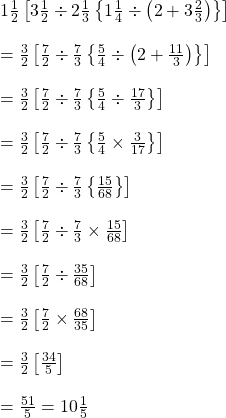 1\frac{1}{2}\left [3\frac{1}{2}\div 2\frac{1}{3}\left \{ 1\frac{1}{4}\div \left ( 2+3\frac{2}{3} \right ) \right \} \right ]\\\\=\frac{3}{2}\left [ \frac{7}{2}\div \frac{7}{3}\left \{ \frac{5}{4}\div \left ( 2+\frac{11}{3} \right ) \right \} \right ]\\\\=\frac{3}{2}\left [ \frac{7}{2}\div \frac{7}{3}\left \{ \frac{5}{4}\div  \frac{17}{3}  \right \} \right ]\\\\=\frac{3}{2}\left [ \frac{7}{2}\div \frac{7}{3}\left \{ \frac{5}{4}\times   \frac{3}{17}  \right \} \right ]\\\\=\frac{3}{2}\left [ \frac{7}{2}\div \frac{7}{3}\left \{ \frac{15}{68} \right \} \right ]\\\\=\frac{3}{2}\left [ \frac{7}{2}\div \frac{7}{3}\times  \frac{15}{68} \right ]\\\\=\frac{3}{2}\left [ \frac{7}{2}\div \frac{35}{68}\right ]\\\\=\frac{3}{2}\left [ \frac{7}{2}\times  \frac{68}{35}\right ]\\\\=\frac{3}{2}\left [ \frac{34}{5}\right ]\\\\= \frac{51}{5}=10\frac{1}{5}