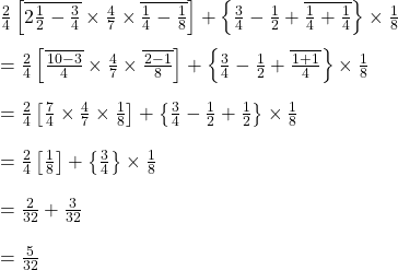 \frac{2}{4}\left [ \overline{2\frac{1}{2}-\frac{3}{4}}\times \frac{4}{7}\times \overline{\frac{1}{4}-\frac{1}{8}} \right ]+\left \{ \frac{3}{4}-\frac{1}{2}+\overline{\frac{1}{4}+\frac{1}{4}} \right \}\times \frac{1}{8}\\\\=\frac{2}{4}\left [ \overline{\frac{10-3}{4}}\times \frac{4}{7} \times \overline{\frac{2-1}{8}}\right ]+\left \{ \frac{3}{4}-\frac{1}{2}+\overline{\frac{1+1}{4}} \right \}\times \frac{1}{8}\\\\=\frac{2}{4}\left [ \frac{7}{4}\times \frac{4}{7} \times \frac{1}{8}\right ]+\left \{ \frac{3}{4}-\frac{1}{2}+\frac{1}{2} \right \}\times \frac{1}{8}\\\\=\frac{2}{4}\left [ \frac{1}{8}\right ]+\left \{ \frac{3}{4}\right \}\times \frac{1}{8}\\\\=\frac{2}{32}+\frac{3}{32}\\\\=\frac{5}{32}