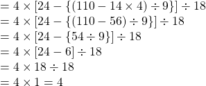 =4 \times [ 24 -\{(110- 14\times 4) \div 9\}] \div 18\\=  4 \times [ 24 -\{(110- 56) \div 9\}] \div 18\\=  4 \times [ 24 -\{54 \div 9\}] \div 18\\= 4 \times [ 24 -6] \div 18\\=  4 \times 18 \div 18 \\=4 \times 1=4